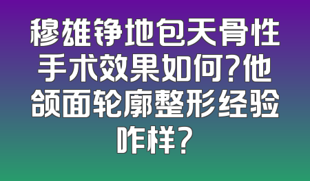 穆雄铮地包天骨性手术效果如何？他颌面轮廓整形经验咋样？