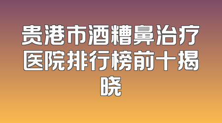 贵港市酒糟鼻治疗医院排行榜前十揭晓