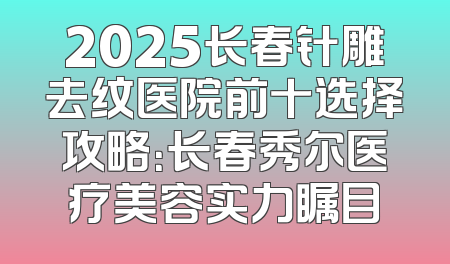 2025长春针雕去纹医院前十选择攻略：长春秀尔医疗美容实力瞩目
