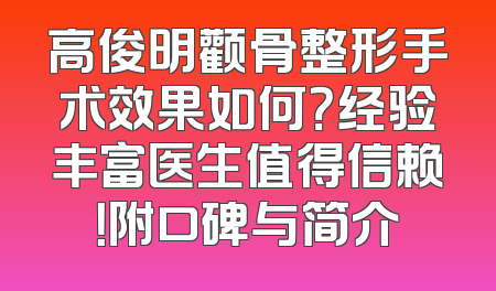 高俊明颧骨整形手术效果如何？经验丰富医生值得信赖！附口碑与简介