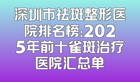 深圳市祛斑整形医院排名榜：2025年前十雀斑治疗医院汇总单
