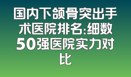 国内下颌骨突出手术医院排名：细数50强医院实力对比