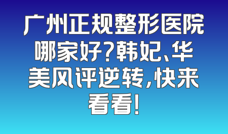 广州正规整形医院哪家好？韩妃、华美风评逆转，快来看看！