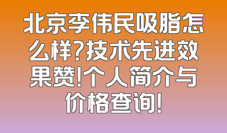 北京李伟民吸脂怎么样？技术先进效果赞！个人简介与价格查询！
