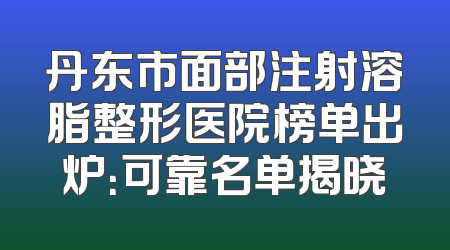 丹东市面部注射溶脂整形医院榜单出炉：可靠名单揭晓