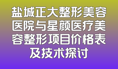 盐城正大整形美容医院与星颜医疗美容整形项目价格表及技术探讨