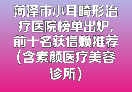 菏泽市小耳畸形治疗医院榜单出炉，前十名获信赖推荐（含素颜医疗美容诊所）