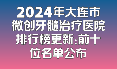 2024年大连市微创牙髓治疗医院排行榜更新：前十位名单公布