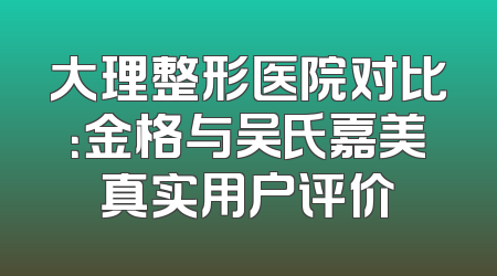 大理整形医院对比：金格与吴氏嘉美真实用户评价