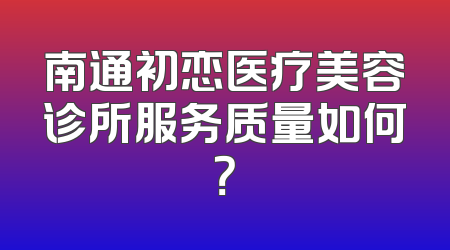 南通初恋医疗美容诊所服务质量如何？