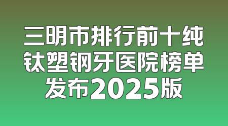 三明市排行前十纯钛塑钢牙医院榜单发布2025版