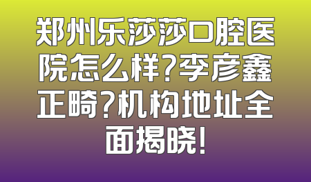 郑州乐莎莎口腔医院怎么样？李彦鑫正畸？机构地址全面揭晓！