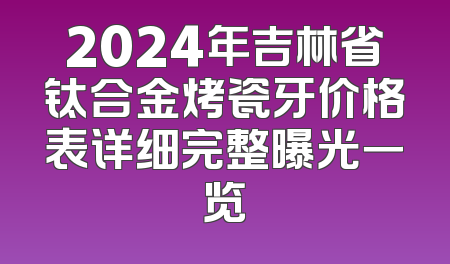 2024年吉林省钛合金烤瓷牙价格表详细完整曝光一览