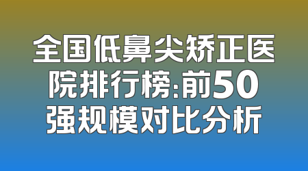 全国低鼻尖矫正医院排行榜：前50强规模对比分析