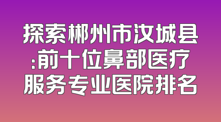 探索郴州市汝城县：前十位鼻部医疗服务专业医院排名