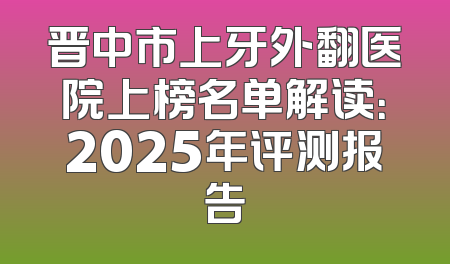 晋中市上牙外翻医院上榜名单解读：2025年评测报告