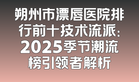 朔州市漂唇医院排行前十技术流派：2025季节潮流榜引领者解析