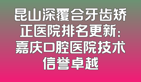 昆山深覆合牙齿矫正医院排名更新：嘉庆口腔医院技术信誉卓越