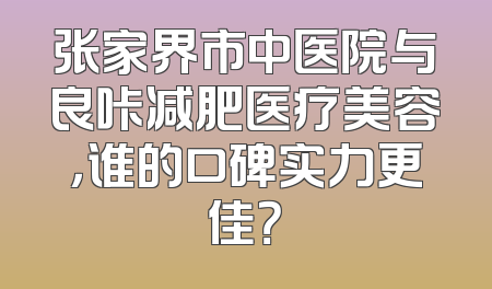 张家界市中医院与良咔减肥医疗美容，谁的口碑实力更佳？