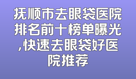 抚顺市去眼袋医院排名前十榜单曝光，快速去眼袋好医院推荐