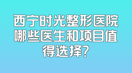 西宁时光整形医院哪些医生和项目值得选择？