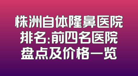 株洲自体隆鼻医院排名：前四名医院盘点及价格一览