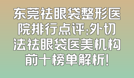 东莞祛眼袋整形医院排行点评：外切法祛眼袋医美机构前十榜单解析！