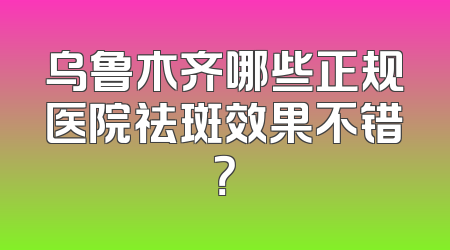 乌鲁木齐哪些正规医院祛斑效果不错？