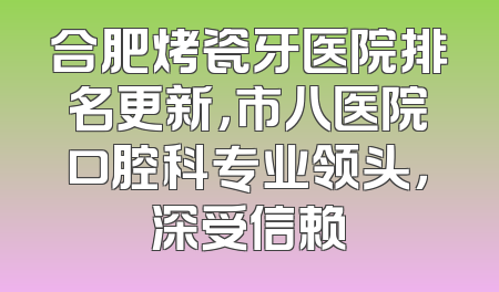 合肥烤瓷牙医院排名更新，市八医院口腔科专业领头，深受信赖