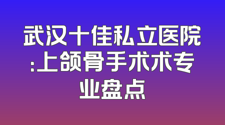 武汉十佳私立医院：上颌骨手术术专业盘点