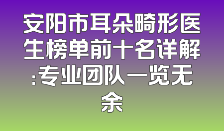 安阳市耳朵畸形医生榜单前十名详解：专业团队一览无余