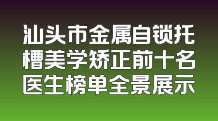 汕头市金属自锁托槽美学矫正前十名医生榜单全景展示