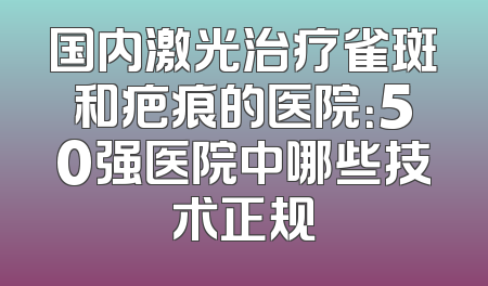 国内激光治疗雀斑和疤痕的医院：50强医院中哪些技术正规