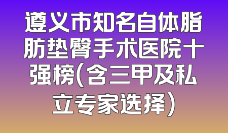 遵义市知名自体脂肪垫臀手术医院十强榜（含三甲及私立专家选择）