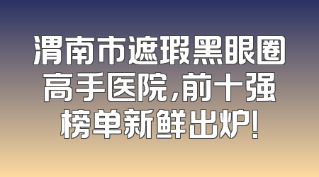 渭南市遮瑕黑眼圈高手医院，前十强榜单新鲜出炉！