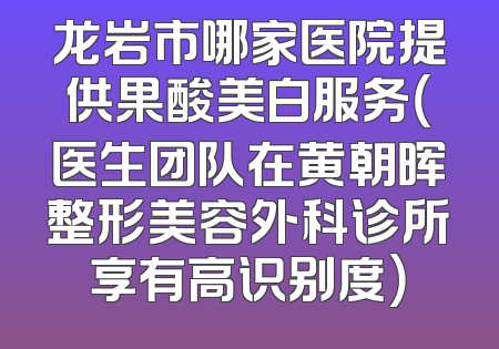 龙岩市哪家医院提供果酸美白服务（医生团队在黄朝晖整形美容外科诊所享有高识别度）