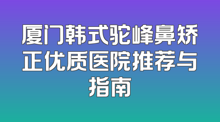 厦门韩式驼峰鼻矫正优质医院推荐与指南