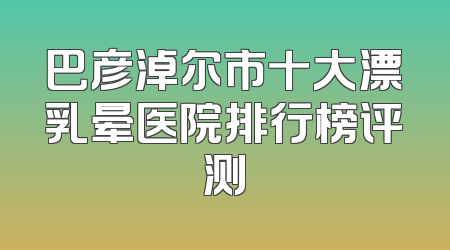巴彦淖尔市十大漂乳晕医院排行榜评测