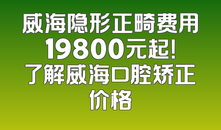 威海隐形正畸费用19800元起！了解威海口腔矫正价格