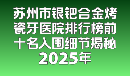 苏州市银钯合金烤瓷牙医院排行榜前十名入围细节揭秘2025年