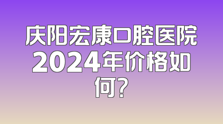 庆阳宏康口腔医院2024年价格如何？
