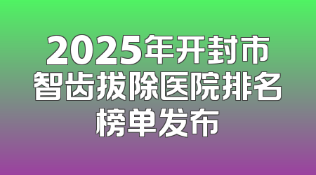 2025年开封市智齿拔除医院排名榜单发布