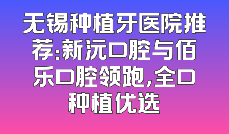 无锡种植牙医院推荐：新沅口腔与佰乐口腔领跑，全口种植优选