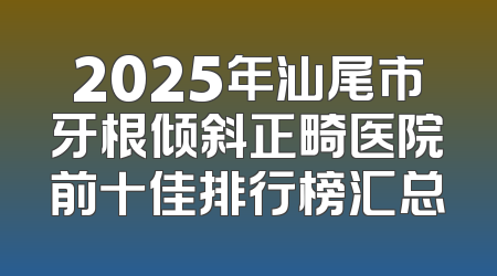 2025年汕尾市牙根倾斜正畸医院前十佳排行榜汇总