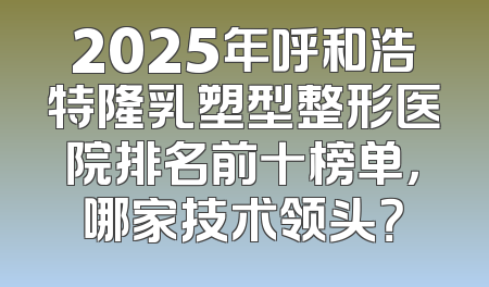 2025年呼和浩特隆乳塑型整形医院排名前十榜单，哪家技术领头？