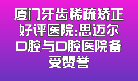 厦门牙齿稀疏矫正好评医院：思迈尔口腔与口腔医院备受赞誉