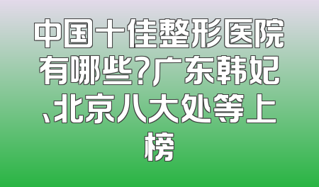 中国十佳整形医院有哪些？广东韩妃、北京八大处等上榜