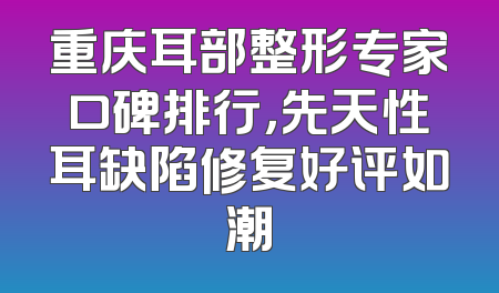 重庆耳部整形专家口碑排行，先天性耳缺陷修复好评如潮