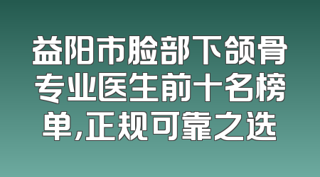 益阳市脸部下颌骨专业医生前十名榜单，正规可靠之选