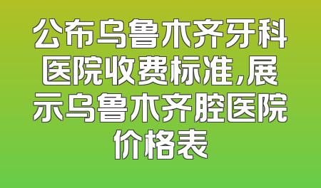 公布乌鲁木齐牙科医院收费标准，展示乌鲁木齐腔医院价格表
